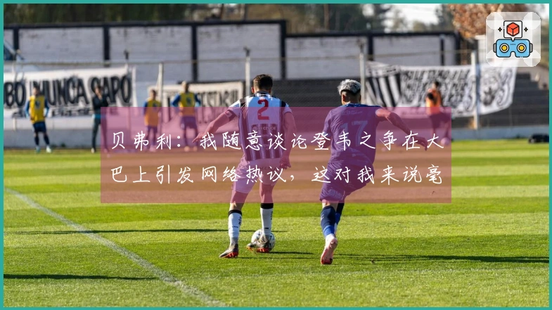 贝弗利：我随意谈论登韦之争在大巴上引发网络热议，这对我来说毫不费力
