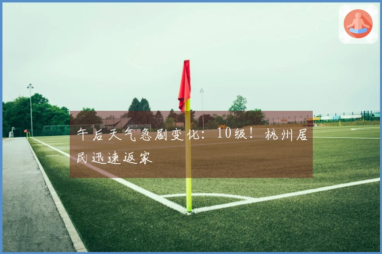 午后天气急剧变化：10级！杭州居民迅速返家