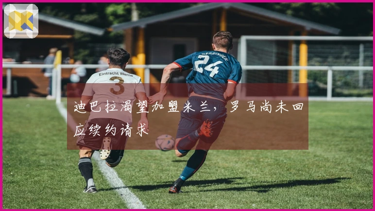 迪巴拉渴望加盟米兰，罗马尚未回应续约请求
