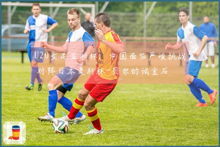 U20女足亚洲杯：中国面临严峻挑战 对阵日本是科林-贝尔的试金石