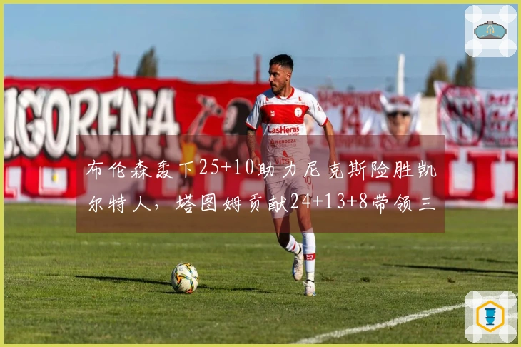 布伦森轰下25+10助力尼克斯险胜凯尔特人，塔图姆贡献24+13+8带领三名球员得分破20