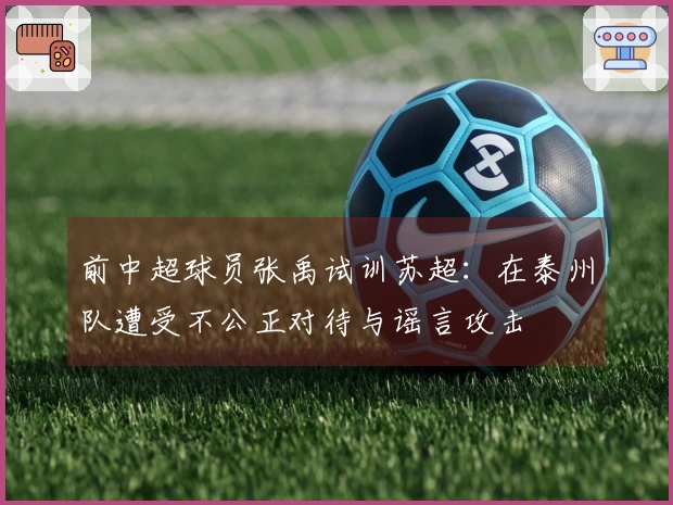 前中超球员张禹试训苏超：在泰州队遭受不公正对待与谣言攻击