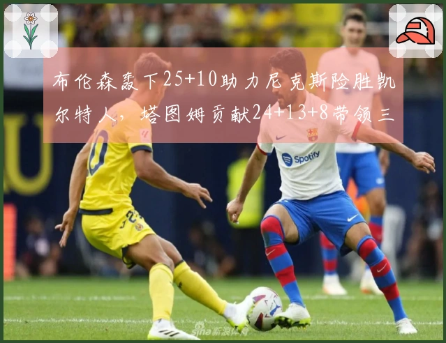 布伦森轰下25+10助力尼克斯险胜凯尔特人，塔图姆贡献24+13+8带领三名球员得分破20