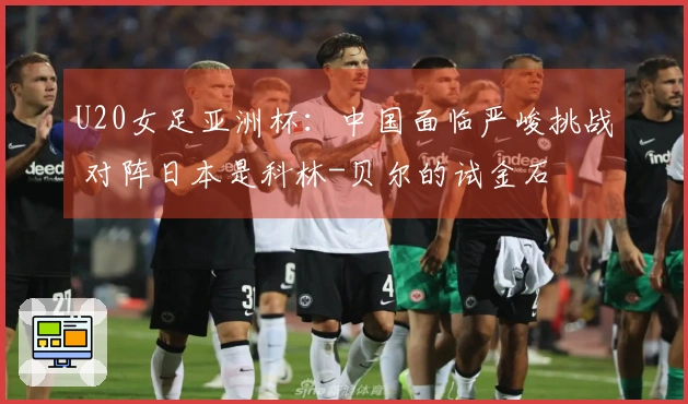 U20女足亚洲杯：中国面临严峻挑战 对阵日本是科林-贝尔的试金石
