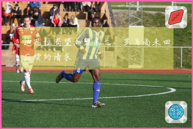 迪巴拉渴望加盟米兰，罗马尚未回应续约请求