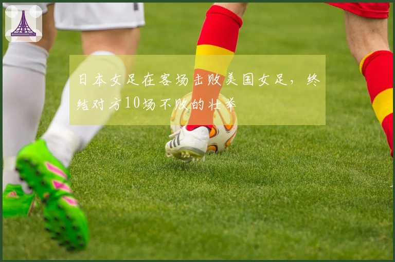 日本女足在客场击败美国女足，终结对方10场不败的壮举