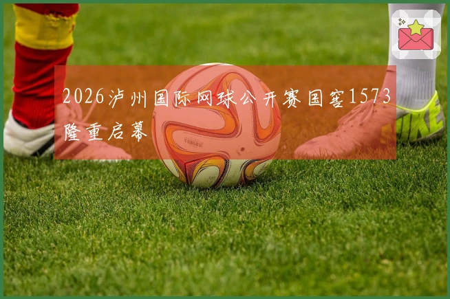 2026泸州国际网球公开赛国窖1573隆重启幕