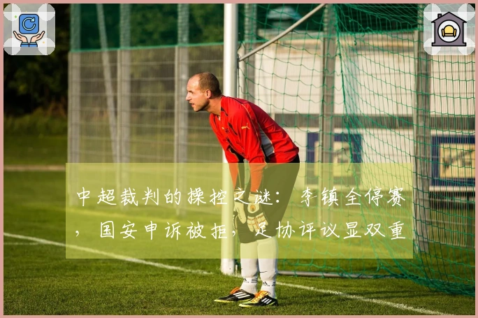 中超裁判的操控之谜：李镇全停赛，国安申诉被拒，足协评议显双重标准