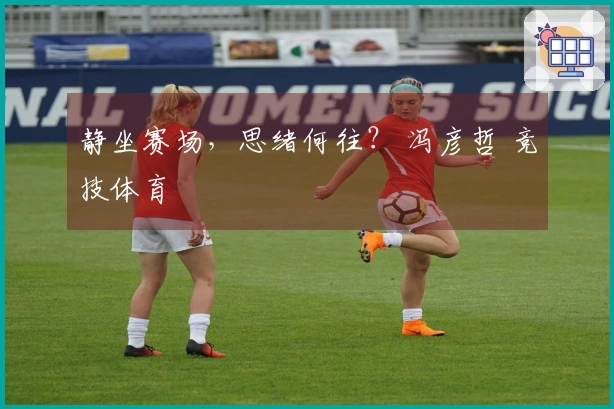 静坐赛场，思绪何往？ 冯彦哲 竞技体育