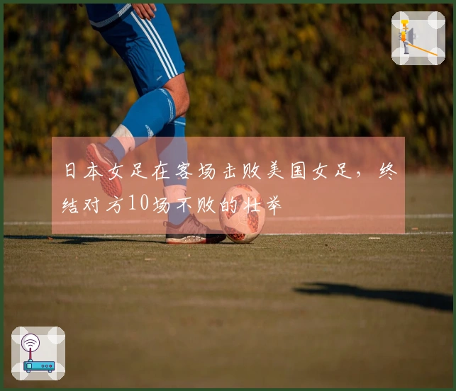 日本女足在客场击败美国女足，终结对方10场不败的壮举