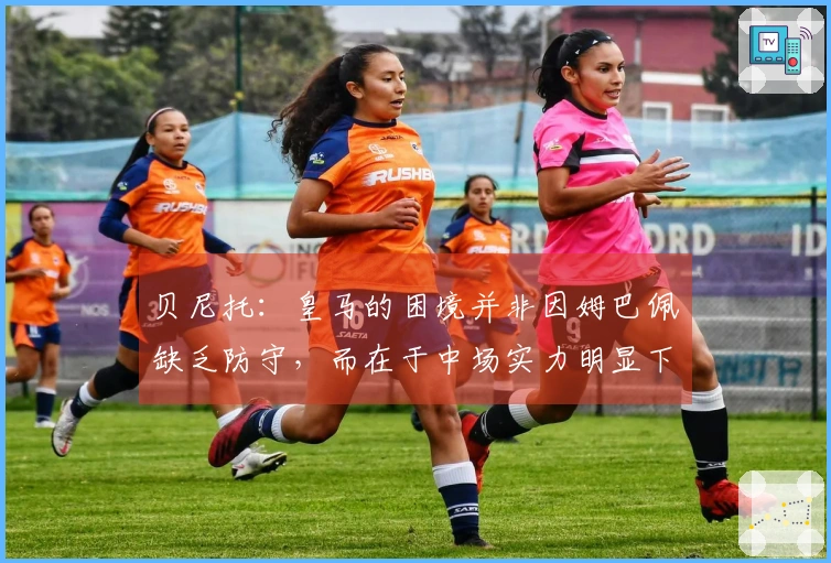 贝尼托：皇马的困境并非因姆巴佩缺乏防守，而在于中场实力明显下降