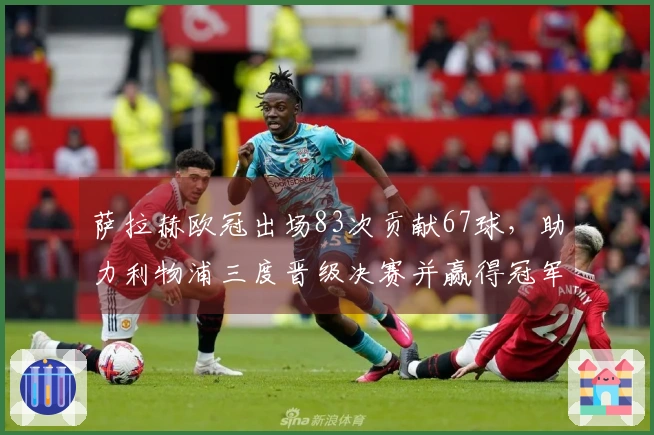 萨拉赫欧冠出场83次贡献67球，助力利物浦三度晋级决赛并赢得冠军