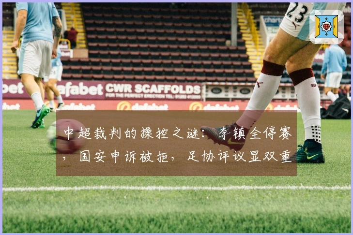 中超裁判的操控之谜：李镇全停赛，国安申诉被拒，足协评议显双重标准